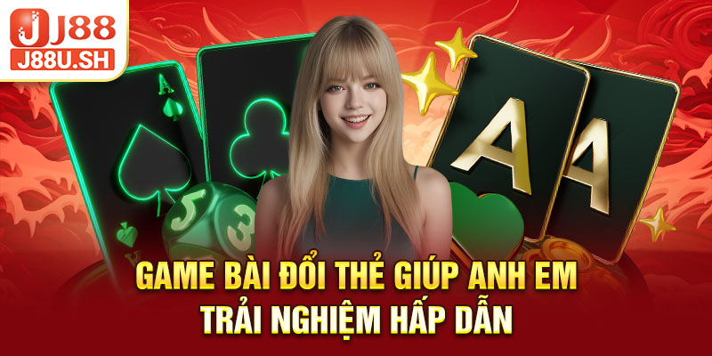 Game bài đổi thẻ giúp anh em trải nghiệm hấp dẫn